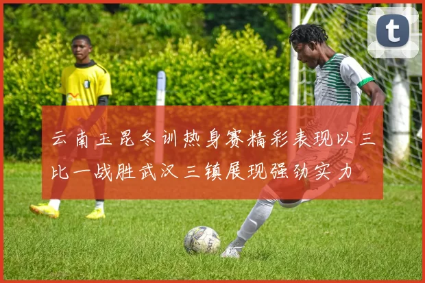 云南玉昆冬训热身赛精彩表现以三比一战胜武汉三镇展现强劲实力