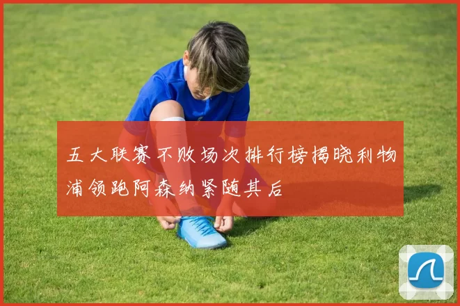 五大联赛不败场次排行榜揭晓利物浦领跑阿森纳紧随其后