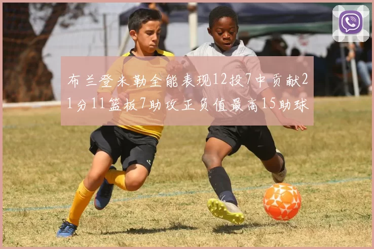布兰登米勒全能表现12投7中贡献21分11篮板7助攻正负值最高15助球队获胜