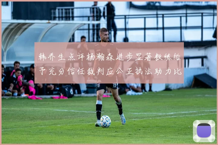 韩乔生点评杨瀚森进步显著教练给予充分信任裁判应公正执法助力比赛发展