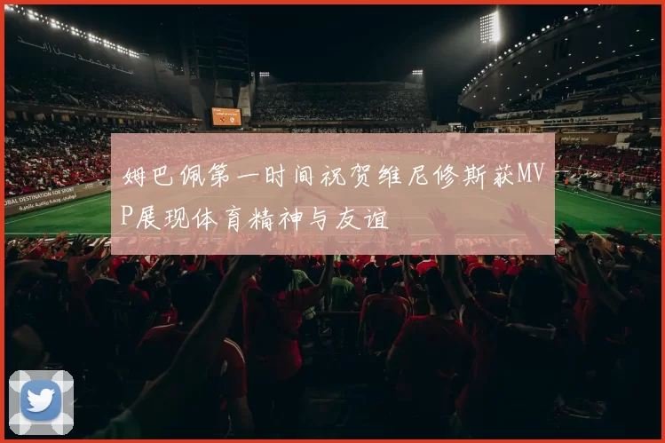 姆巴佩第一时间祝贺维尼修斯获MVP展现体育精神与友谊