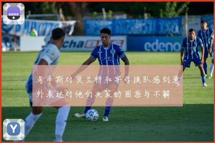 考辛斯对莫兰特和字母换队感到意外表达对他们决策的困惑与不解