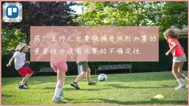 药厂主帅尤尔曼强调晋级附加赛的重要性并谈淘汰赛的不确定性